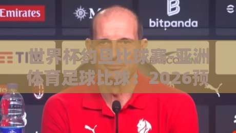 世界杯约旦比球赛-亚洲体育足球比球:2026预选赛深度解析与看点 世界杯约旦比球赛-亚洲体育足球比球:2026预选赛深度解析与看点