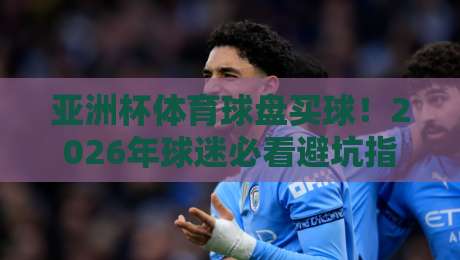 亚洲杯体育球盘买球！2026年球迷必看避坑指南