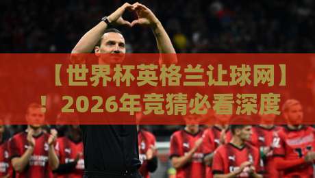 【世界杯英格兰让球网】！2026年竞猜必看深度解析
