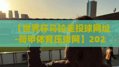 【世界杯乌拉圭投球网址-荷甲体育压球网】2026年观赛指南与实用技巧