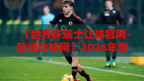 【世界杯瑞士让球官网-欧洲比球网】2026年世界杯瑞士队让球盘口深度解析