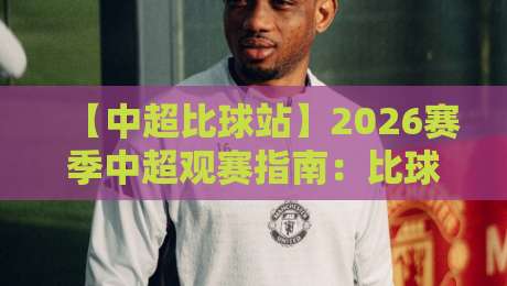 【中超比球站】2026赛季中超观赛指南：比球站如何帮你成为懂球帝？