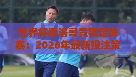 世界杯摩洛哥竞猜足球赛:2026年最新投注策略与冷门解析 世界杯摩洛哥竞猜足球赛:2026年最新投注策略与冷门解析