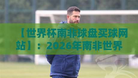 【世界杯南非球盘买球网站】：2026年南非世界杯投注指南——如何避开陷阱选对平台？