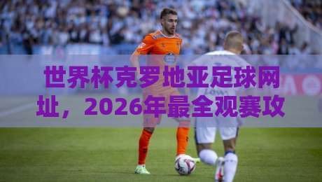 世界杯克罗地亚足球网址，2026年最全观赛攻略与官方入口