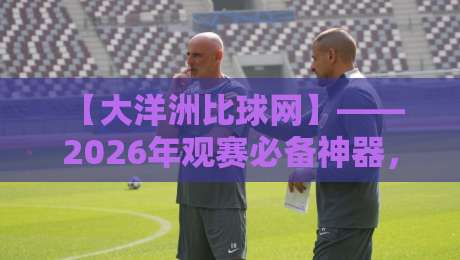 【大洋洲比球网】—— 2026年观赛必备神器,你还没用过? 【大洋洲比球网】—— 2026年观赛必备神器,你还没用过?