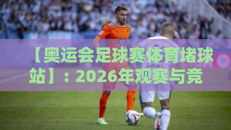 【奥运会足球赛体育堵球站】: 2026年观赛与竞猜的终极指南