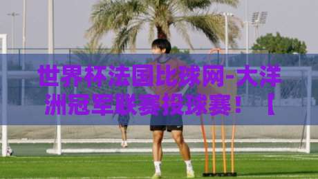 世界杯法国比球网-大洋洲冠军联赛投球赛！【世界杯法国比球网】大洋洲冠军联赛投球赛最新动态与投注策略