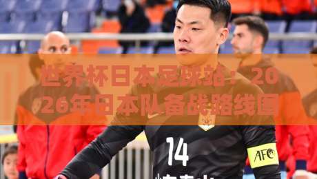 世界杯日本足球站:2026年日本队备战路线图与冷门看点 世界杯日本足球站:2026年日本队备战路线图与冷门看点
