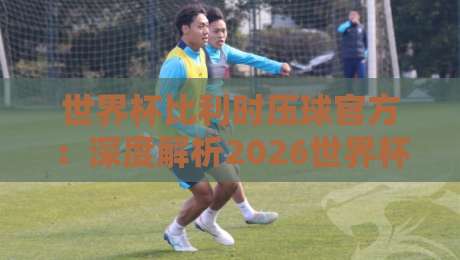 世界杯比利时压球官方：深度解析2026世界杯比利时队“压球”关键球员与官方阵容（世界杯比利时压球官方）