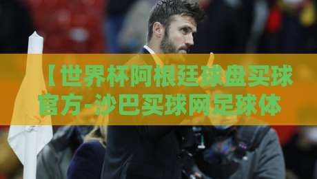 【世界杯阿根廷球盘买球官方-沙巴买球网足球体育】：2026年球迷指南，这些内幕你得知道