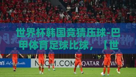 世界杯韩国竞猜压球-巴甲体育足球比球，【世界杯韩国竞猜压球-巴甲体育足球比球】2026年新趋势与实战技巧