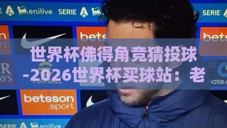 世界杯佛得角竞猜投球-2026世界杯买球站:老球迷才知道的投注门道 世界杯佛得角竞猜投球-2026世界杯买球站:老球迷才知道的投注门道