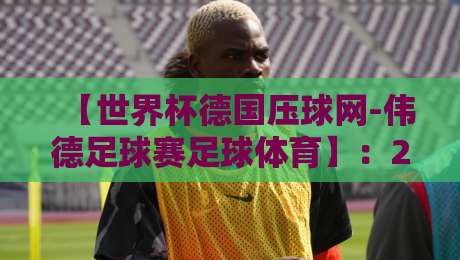 【世界杯德国压球网-伟德足球赛足球体育】:2026年玩转观赛与下注的硬核指南 【世界杯德国压球网-伟德足球赛足球体育】:2026年玩转观赛与下注的硬核指南