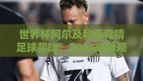 世界杯阿尔及利亚竞猜足球买球:2026年新规下,老司机教你避坑(竞猜足球买球) 世界杯阿尔及利亚竞猜足球买球:2026年新规下,老司机教你避坑(竞猜足球买球)