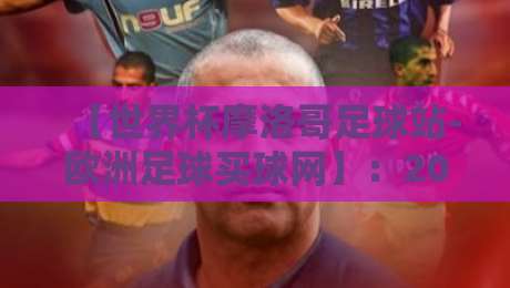【世界杯摩洛哥足球站-欧洲足球买球网】：2026新赛季观赛与投注指南