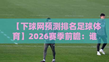 【下球网预测排名足球体育】2026赛季前瞻:谁将主宰绿茵场? 【下球网预测排名足球体育】2026赛季前瞻:谁将主宰绿茵场?