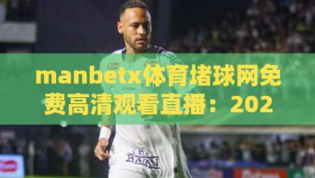 manbetx体育堵球网免费高清观看直播：2026年球迷必备的观赛指南